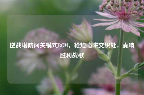 逆战塔防闯关模式BGM,枪炮陷阱交织处,奏响胜利战歌