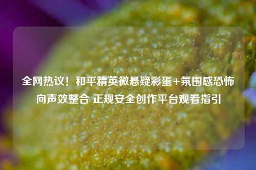 全网热议！和平精英微悬疑彩蛋+氛围感恐怖向声效整合 正规安全创作平台观看指引