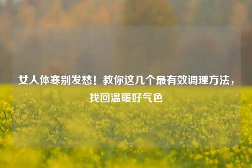 女人体寒别发愁!教你这几个最有效调理方法,找回温暖好气色