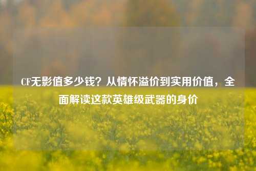 CF无影值多少钱?从情怀溢价到实用价值,全面解读这款英雄级武器的身价