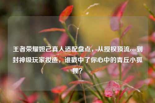 王者荣耀妲己真人适配盘点,从授权顶流cos到封神级玩家妆造,谁戳中了你心中的青丘小狐狸?