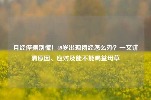 月经停摆别慌!49岁出现闭经怎么办?一文讲清原因、应对及能不能喝益母草