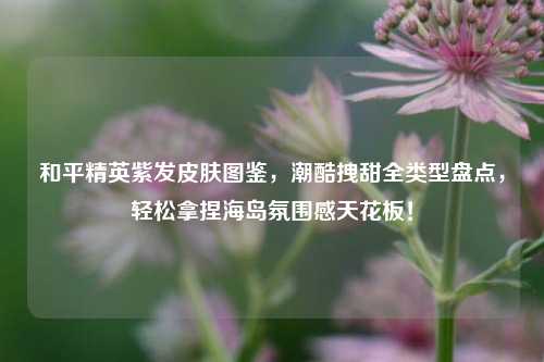 和平精英紫发皮肤图鉴,潮酷拽甜全类型盘点,轻松拿捏海岛氛围感天花板!