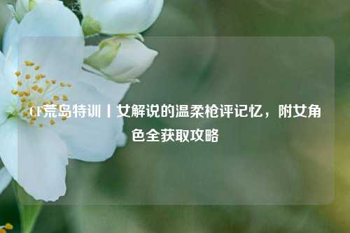 CF荒岛特训丨女解说的温柔枪评记忆,附女角色全获取攻略