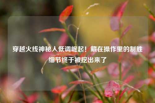 穿越火线神秘人低调崛起!藏在操作里的制胜细节终于被挖出来了