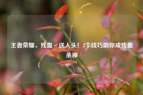 王者荣耀，残血≠送人头！3个技巧助你成残血杀神
