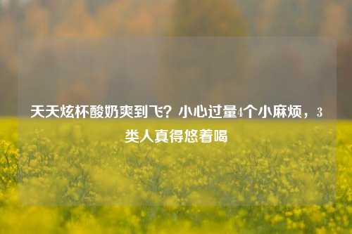 天天炫杯酸奶爽到飞?小心过量4个小麻烦,3类人真得悠着喝
