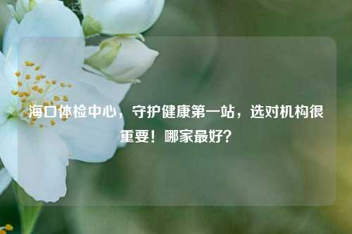 海口体检中心,守护健康第一站,选对机构很重要!哪家最好?