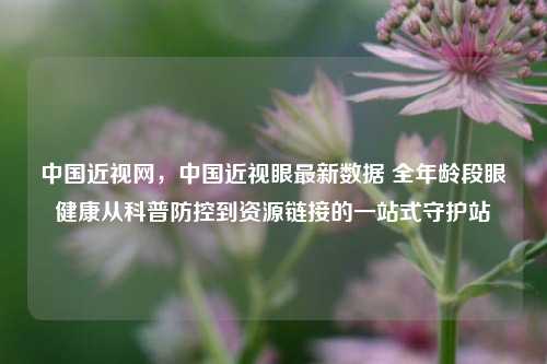 中国近视网,中国近视眼最新数据 全年龄段眼健康从科普防控到资源链接的一站式守护站