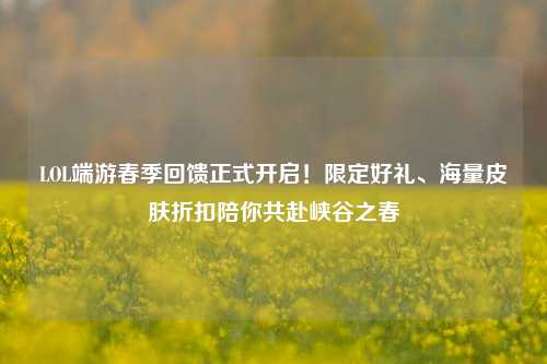 LOL端游春季回馈正式开启!限定好礼、海量皮肤折扣陪你共赴峡谷之春