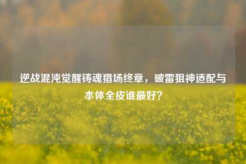 逆战混沌觉醒铸魂猎场终章,破雷狙神适配与本体全皮谁最好?