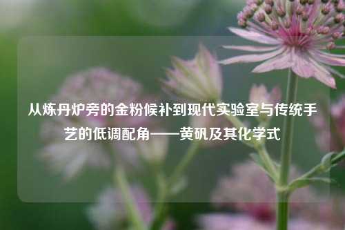 从炼丹炉旁的金粉候补到现代实验室与传统手艺的低调配角——黄矾及其化学式