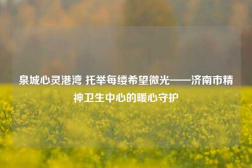 泉城心灵港湾 托举每缕希望微光——济南市精神卫生中心的暖心守护