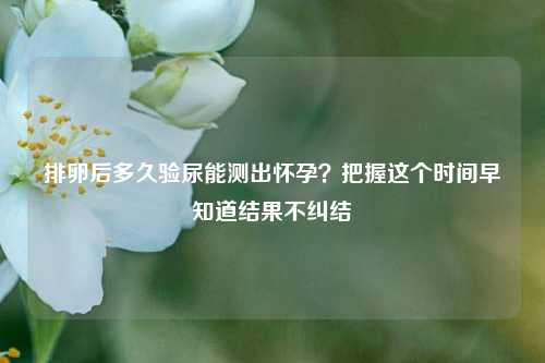 排卵后多久验尿能测出怀孕?把握这个时间早知道结果不纠结