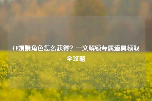 CF娟娟角色怎么获得?一文解锁专属道具领取全攻略
