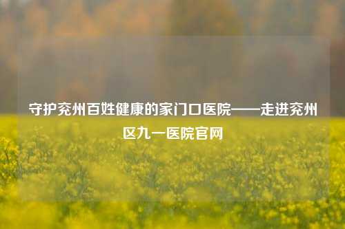 守护兖州百姓健康的家门口医院——走进兖州区九一医院官网