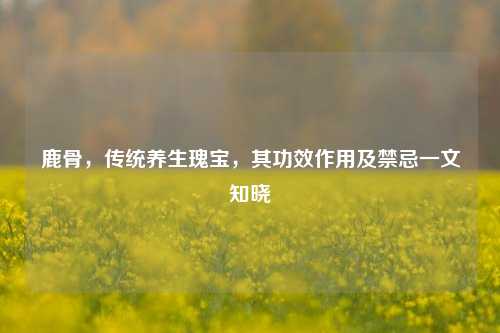鹿骨，传统养生瑰宝，其功效作用及禁忌一文知晓