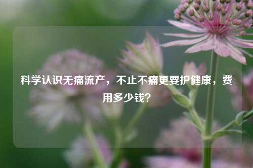 科学认识无痛流产,不止不痛更要护健康,费用多少钱?