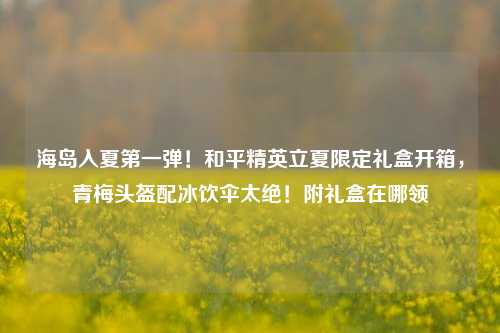 海岛入夏第一弹!和平精英立夏限定礼盒开箱,青梅头盔配冰饮伞太绝!附礼盒在哪领