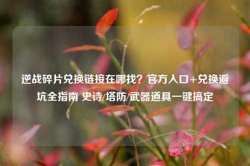 逆战碎片兑换链接在哪找?官方入口+兑换避坑全指南 史诗/塔防/武器道具一键搞定