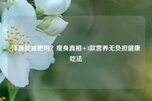 洋葱能减肥吗？瘦身真相+3款营养无负担健康吃法
