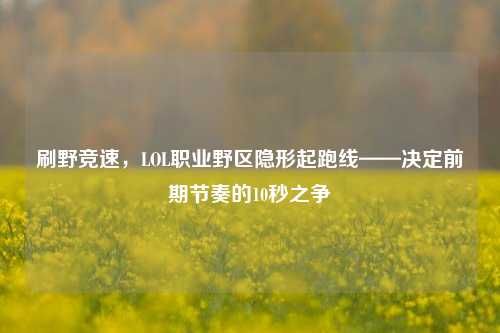 刷野竞速,LOL职业野区隐形起跑线——决定前期节奏的10秒之争
