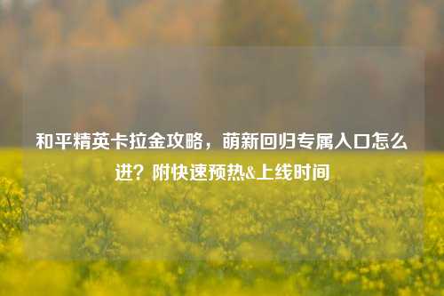 和平精英卡拉金攻略,萌新回归专属入口怎么进?附快速预热&上线时间