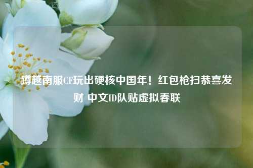 蹲越南服CF玩出硬核中国年!红包枪扫恭喜发财 中文ID队贴虚拟春联