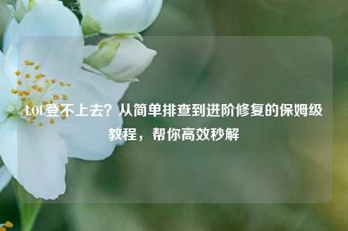 LOL登不上去？从简单排查到进阶修复的保姆级教程，帮你高效秒解