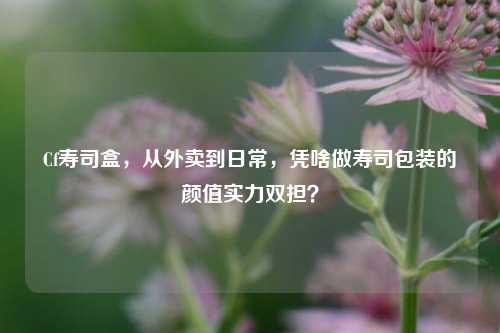 Cf寿司盒,从外卖到日常,凭啥做寿司包装的颜值实力双担?