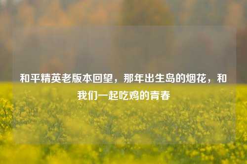 和平精英老版本回望,那年出生岛的烟花,和我们一起吃鸡的青春