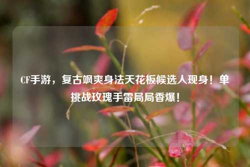 CF手游,复古飒爽身法天花板候选人现身!单挑战玫瑰手雷局局香爆!