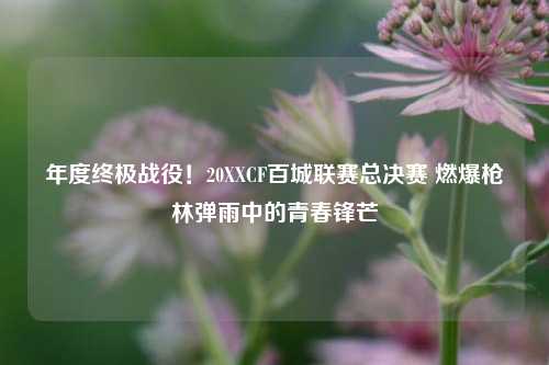 年度终极战役！20XXCF百城联赛总决赛 燃爆枪林弹雨中的青春锋芒