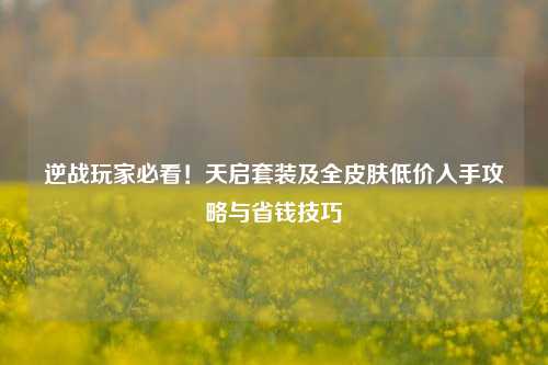 逆战玩家必看!天启套装及全皮肤低价入手攻略与省钱技巧