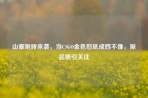 山寨咆哮来袭,当CSGO金色怒吼成四不像,原品质引关注