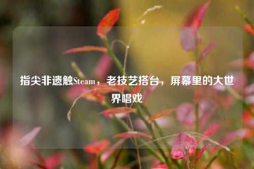 指尖非遗触Steam，老技艺搭台，屏幕里的大世界唱戏