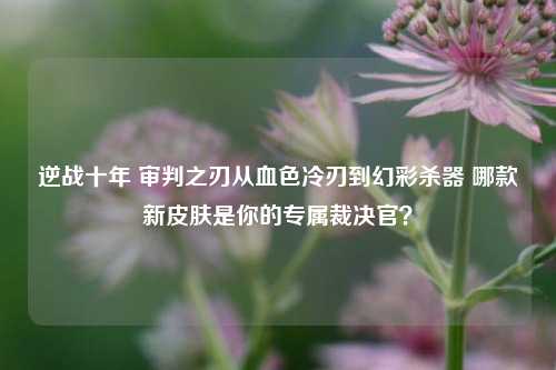 逆战十年 审判之刃从血色冷刃到幻彩杀器 哪款新皮肤是你的专属裁决官?