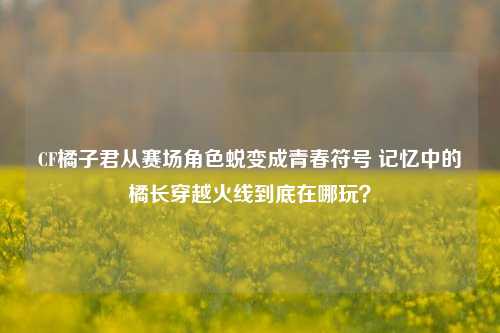 CF橘子君从赛场角色蜕变成青春符号 记忆中的橘长穿越火线到底在哪玩?
