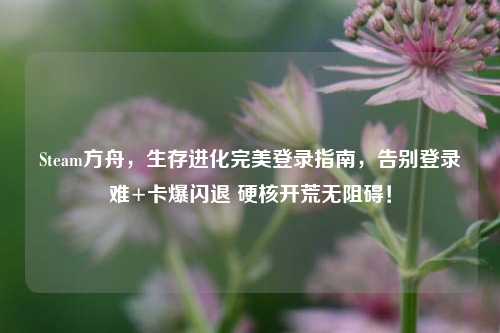Steam方舟，生存进化完美登录指南，告别登录难+卡爆闪退 硬核开荒无阻碍！
