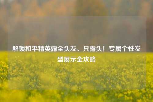 解锁和平精英露全头发、只露头！专属个性发型展示全攻略