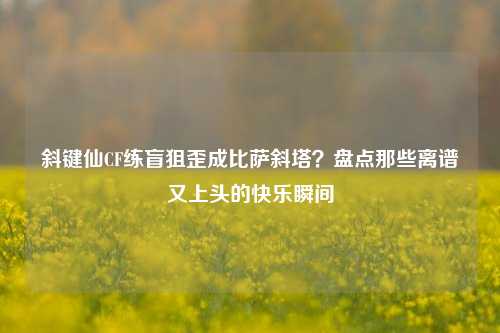斜键仙CF练盲狙歪成比萨斜塔?盘点那些离谱又上头的快乐瞬间