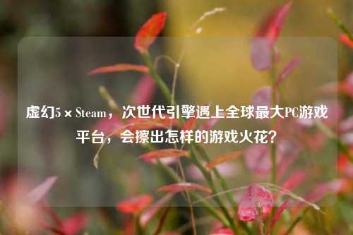 虚幻5×Steam，次世代引擎遇上全球最大PC游戏平台，会擦出怎样的游戏火花？