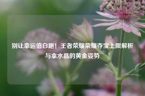 别让幸运值白跑!王者荣耀荣耀夺宝上限解析与拿水晶的黄金姿势