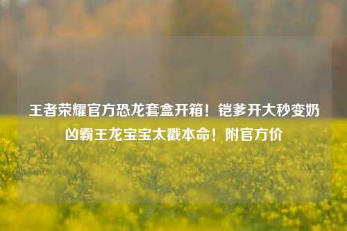 王者荣耀官方恐龙套盒开箱!铠爹开大秒变奶凶霸王龙宝宝太戳本命!附官方价