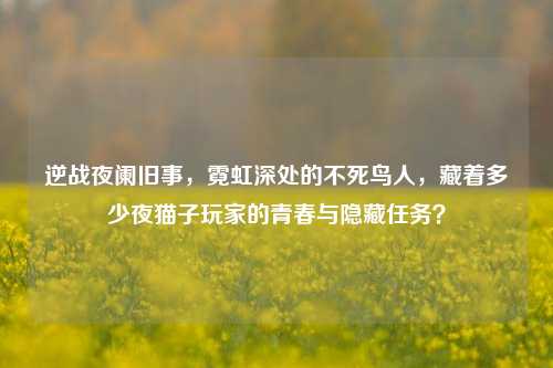 逆战夜阑旧事,霓虹深处的不死鸟人,藏着多少夜猫子玩家的青春与隐藏任务?