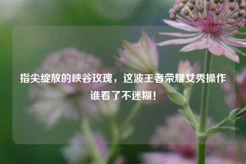 指尖绽放的峡谷玫瑰，这波王者荣耀女秀操作谁看了不迷糊！