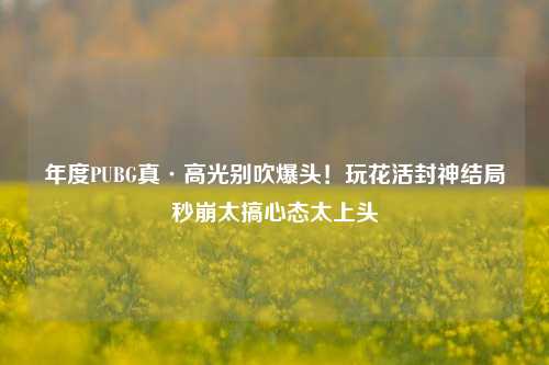 年度PUBG真·高光别吹爆头!玩花活封神结局秒崩太搞心态太上头