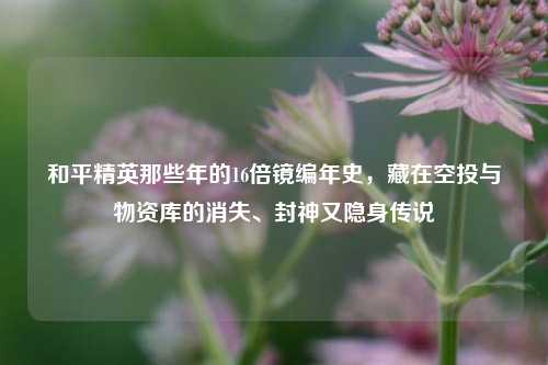 和平精英那些年的16倍镜编年史,藏在空投与物资库的消失、封神又隐身传说