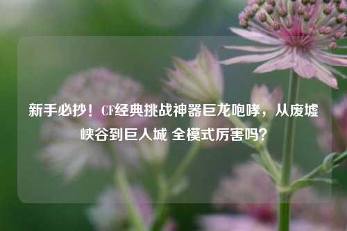 新手必抄!CF经典挑战神器巨龙咆哮,从废墟峡谷到巨人城 全模式厉害吗?