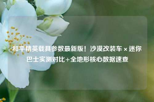 和平精英载具参数最新版！沙漠改装车×迷你巴士实测对比+全地形核心数据速查